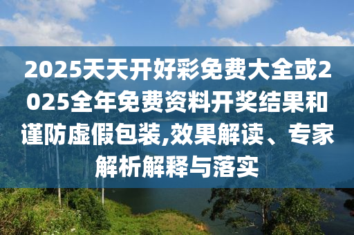 2025天天開好彩免費大全或2025全年免費資料開獎結果和謹防虛假包裝,效果解讀、專家解析解釋與落實